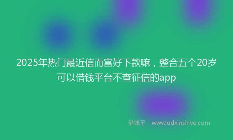 2025年热门最近信而富好下款嘛，整合五个20岁可以借钱平台不查征信的app