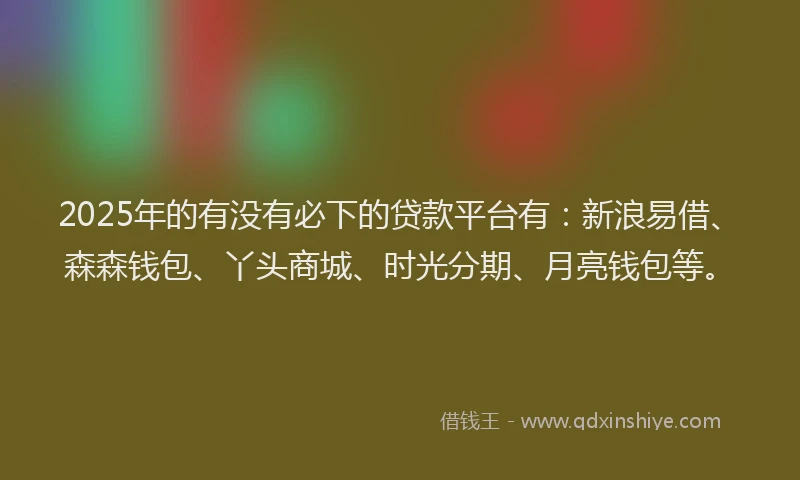 2025年的有没有必下的贷款平台有:新浪易借、森森钱包、丫头商城、时光分期、月亮钱包等。