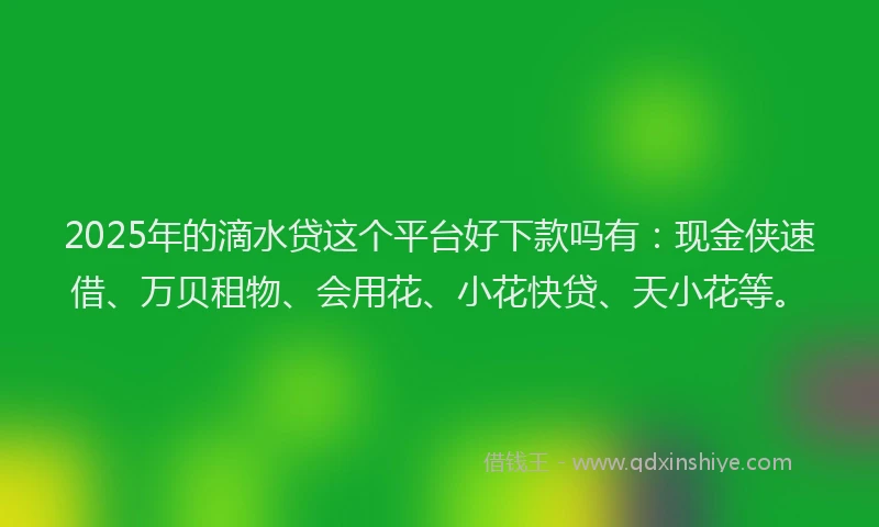 2025年的滴水贷这个平台好下款吗有：现金侠速借、万贝租物、会用花、小花快贷、天小花等。