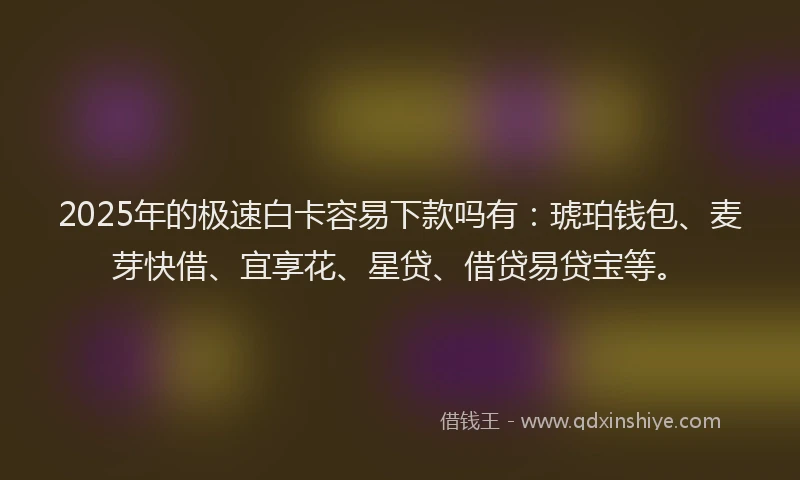 2025年的极速白卡容易下款吗有：琥珀钱包、麦芽快借、宜享花、星贷、借贷易贷宝等。