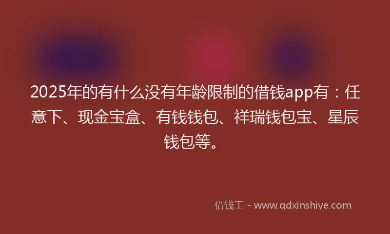 2025年的有什么没有年龄限制的借钱app有:任意下、现金宝盒、有钱钱包、祥瑞钱包宝、星辰钱包等。