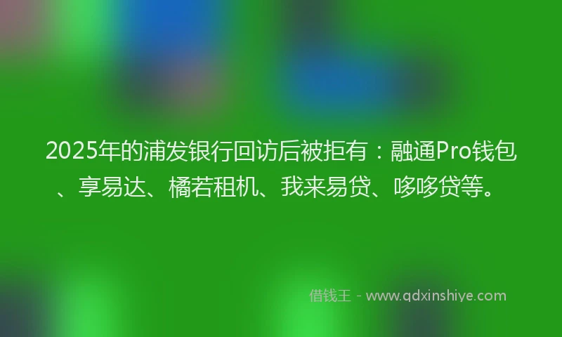 2025年的浦发银行回访后被拒有：融通Pro钱包、享易达、橘若租机、我来易贷、哆哆贷等。