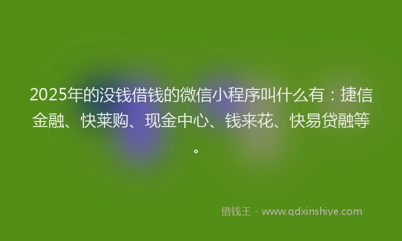 2025年的没钱借钱的微信小程序叫什么有：捷信金融、快莱购、现金中心、钱来花、快易贷融等。