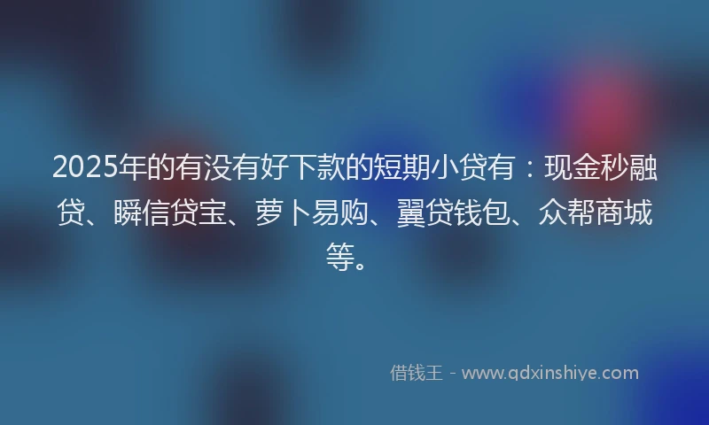 2025年的有没有好下款的短期小贷有：现金秒融贷、瞬信贷宝、萝卜易购、翼贷钱包、众帮商城等。