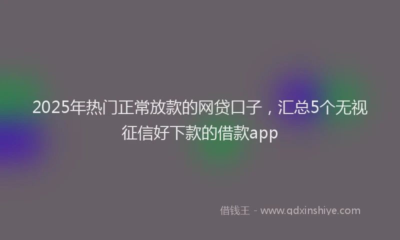 2025年热门正常放款的网贷口子，汇总5个无视征信好下款的借款app