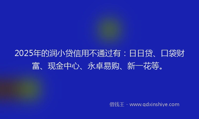 2025年的润小贷信用不通过有：日日贷、口袋财富、现金中心、永卓易购、新一花等。