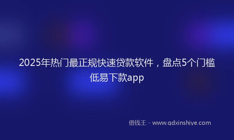 2025年热门最正规快速贷款软件，盘点5个门槛低易下款app