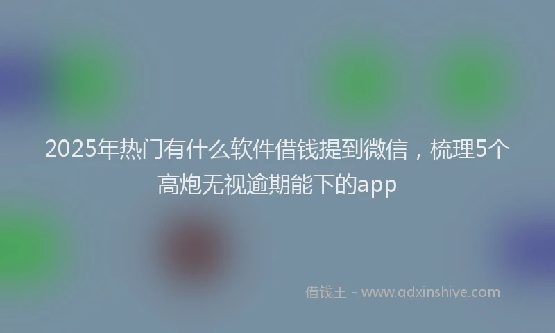 2025年热门有什么软件借钱提到微信，梳理5个高炮无视逾期能下的app