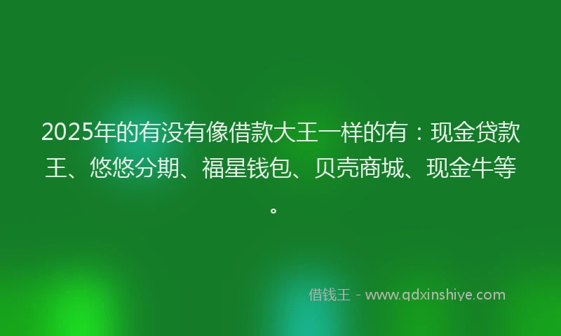 2025年的有没有像借款大王一样的有:现金贷款王、悠悠分期、福星钱包、贝壳商城、现金牛等。