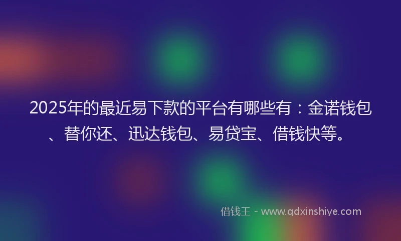 2025年的最近易下款的平台有哪些有：金诺钱包、替你还、迅达钱包、易贷宝、借钱快等。