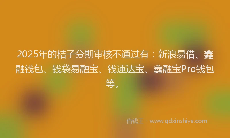 2025年的桔子分期审核不通过有：新浪易借、鑫融钱包、钱袋易融宝、钱速达宝、鑫融宝Pro钱包等。