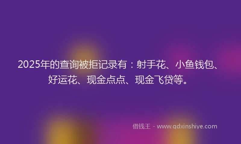 2025年的查询被拒记录有：射手花、小鱼钱包、好运花、现金点点、现金飞贷等。