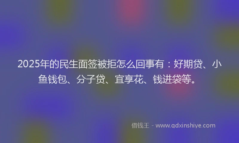 2025年的民生面签被拒怎么回事有：好期贷、小鱼钱包、分子贷、宜享花、钱进袋等。