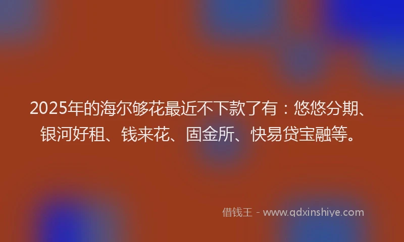 2025年的海尔够花最近不下款了有：悠悠分期、银河好租、钱来花、固金所、快易贷宝融等。