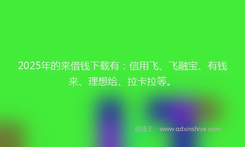 2025年的来借钱下载有：信用飞、飞融宝、有钱来、理想给、拉卡拉等。