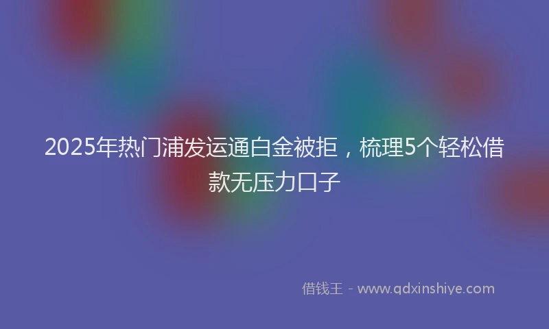 2025年热门浦发运通白金被拒，梳理5个轻松借款无压力口子