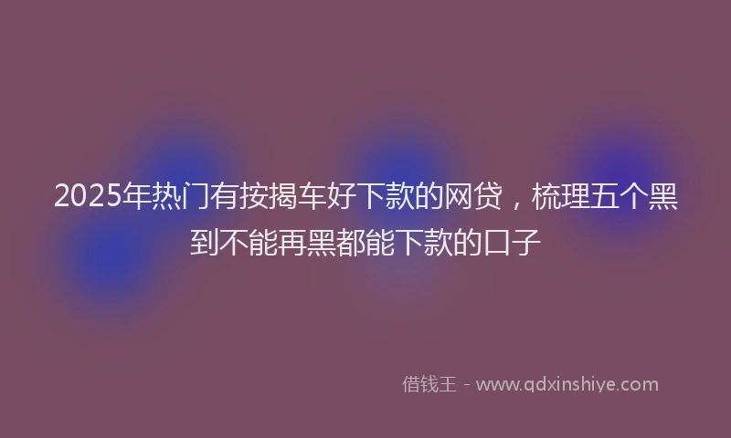 2025年热门有按揭车好下款的网贷，梳理五个黑到不能再黑都能下款的口子