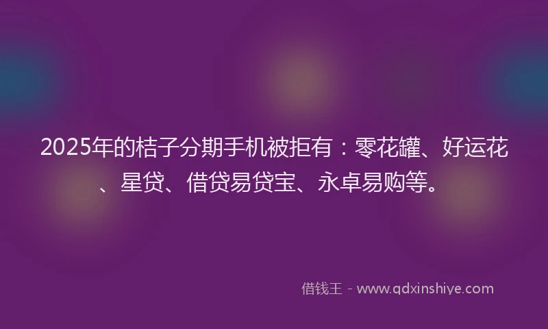 2025年的桔子分期手机被拒有：零花罐、好运花、星贷、借贷易贷宝、永卓易购等。