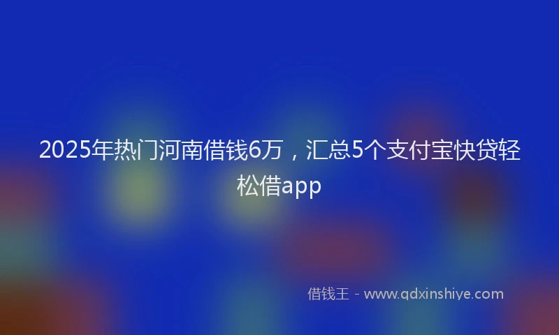 2025年热门河南借钱6万，汇总5个支付宝快贷轻松借app