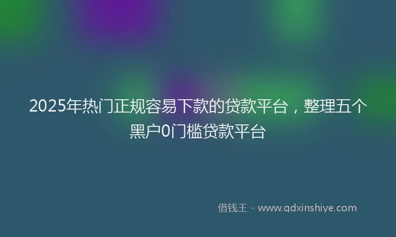 2025年热门正规容易下款的贷款平台，整理五个黑户0门槛贷款平台