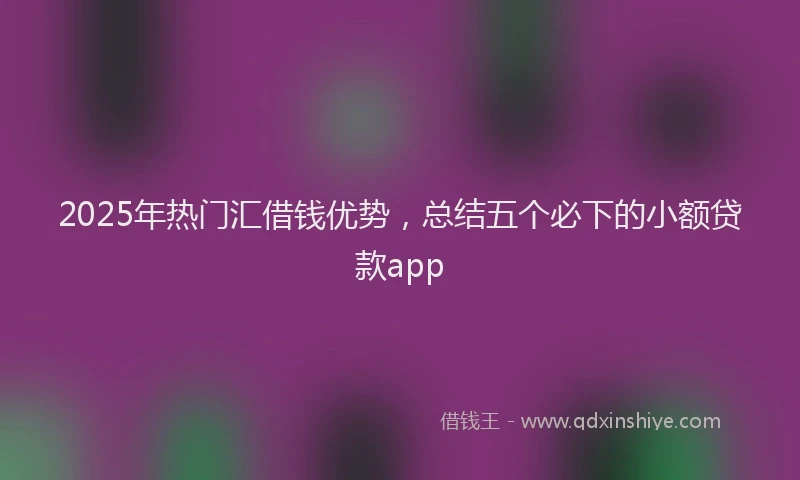 2025年热门汇借钱优势,总结五个必下的小额贷款app