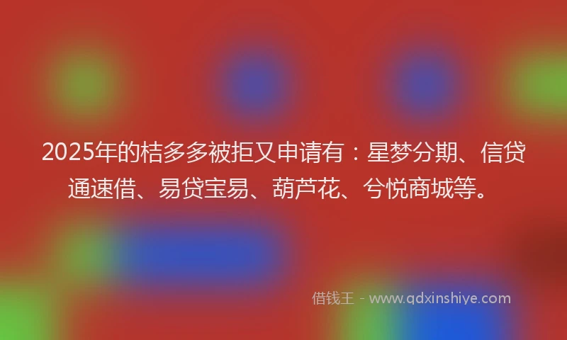 2025年的桔多多被拒又申请有：星梦分期、信贷通速借、易贷宝易、葫芦花、兮悦商城等。