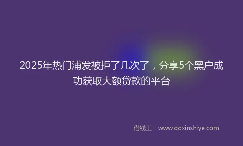 2025年热门浦发被拒了几次了，分享5个黑户成功获取大额贷款的平台
