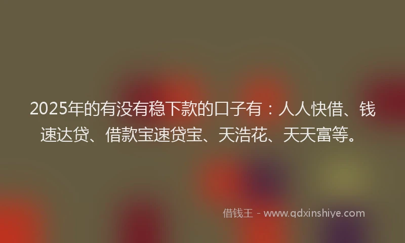 2025年的有没有稳下款的口子有：人人快借、钱速达贷、借款宝速贷宝、天浩花、天天富等。