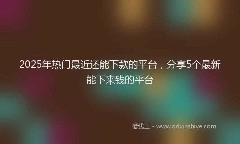 2025年热门最近还能下款的平台，分享5个最新能下来钱的平台