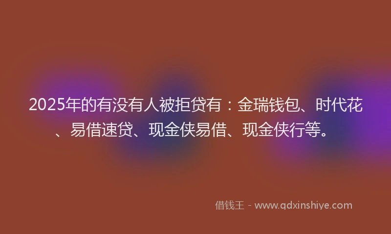 2025年的有没有人被拒贷有：金瑞钱包、时代花、易借速贷、现金侠易借、现金侠行等。