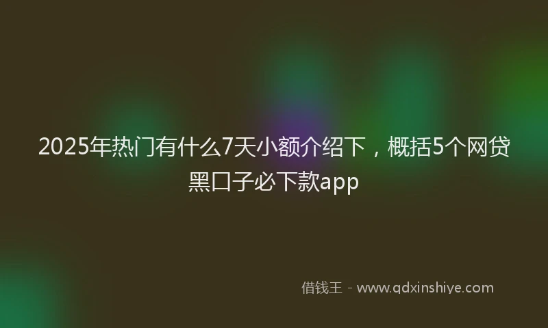 2025年热门有什么7天小额介绍下，概括5个网贷黑口子必下款app