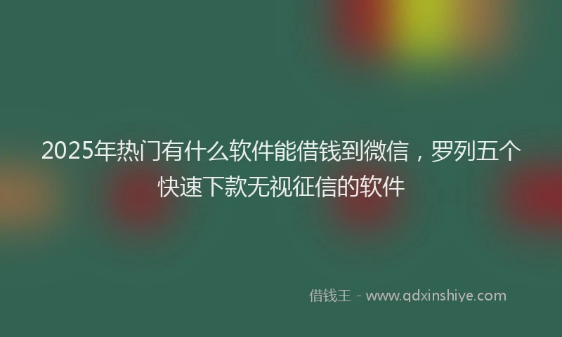 2025年热门有什么软件能借钱到微信，罗列五个快速下款无视征信的软件