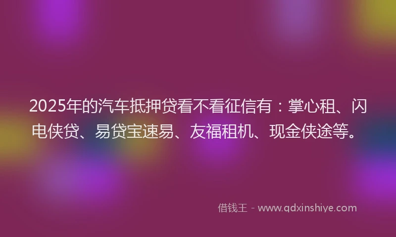 2025年的汽车抵押贷看不看征信有：掌心租、闪电侠贷、易贷宝速易、友福租机、现金侠途等。