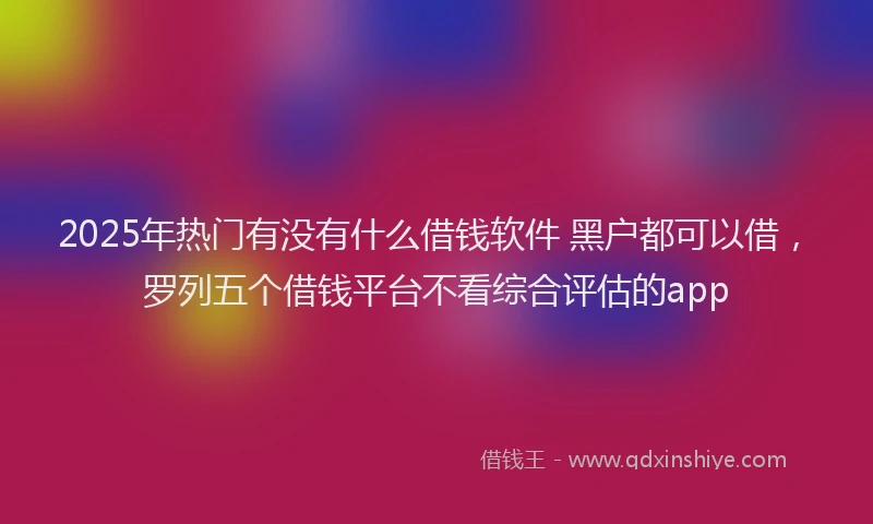 2025年热门有没有什么借钱软件 黑户都可以借，罗列五个借钱平台不看综合评估的app