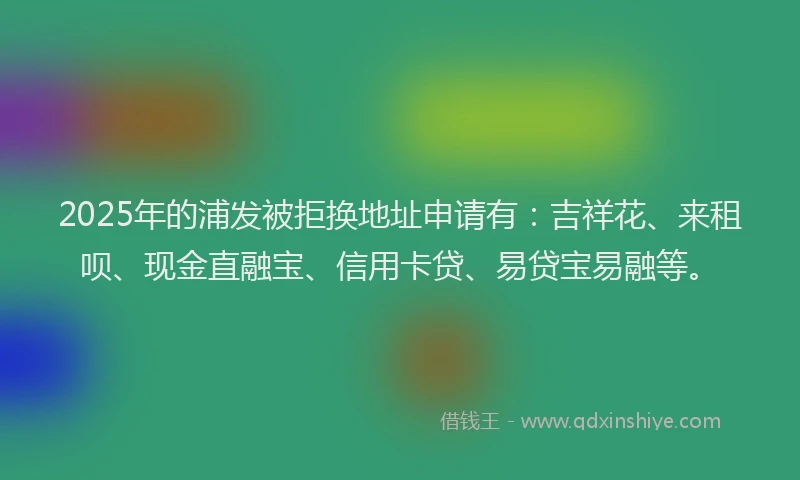 2025年的浦发被拒换地址申请有：吉祥花、来租呗、现金直融宝、信用卡贷、易贷宝易融等。