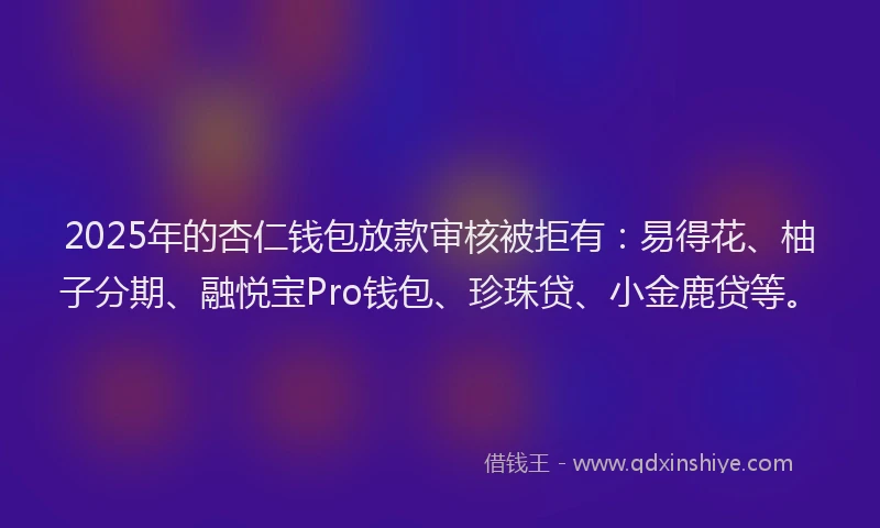 2025年的杏仁钱包放款审核被拒有：易得花、柚子分期、融悦宝Pro钱包、珍珠贷、小金鹿贷等。