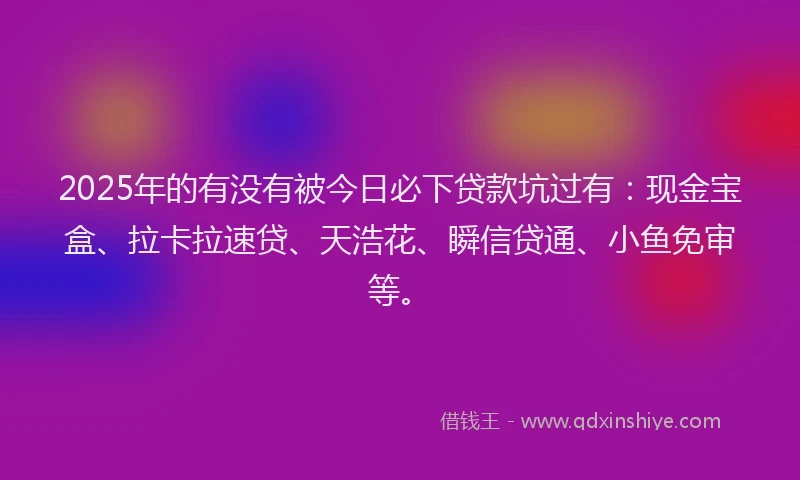 2025年的有没有被今日必下贷款坑过有：现金宝盒、拉卡拉速贷、天浩花、瞬信贷通、小鱼免审等。