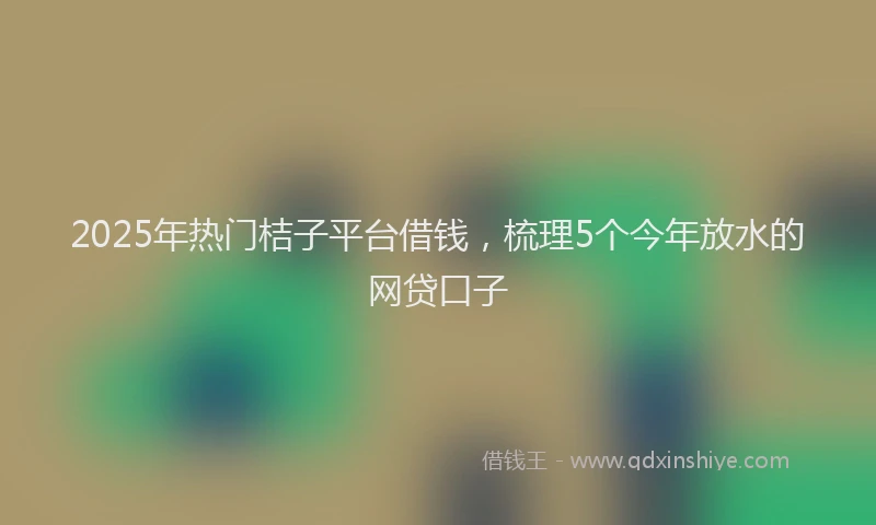 2025年热门桔子平台借钱，梳理5个今年放水的网贷口子