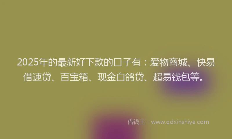 2025年的最新好下款的口子有：爱物商城、快易借速贷、百宝箱、现金白鸽贷、超易钱包等。