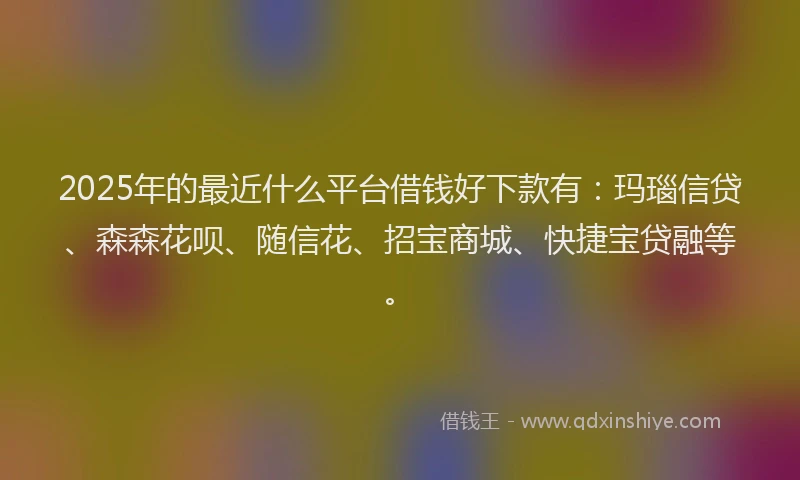 2025年的最近什么平台借钱好下款有：玛瑙信贷、森森花呗、随信花、招宝商城、快捷宝贷融等。