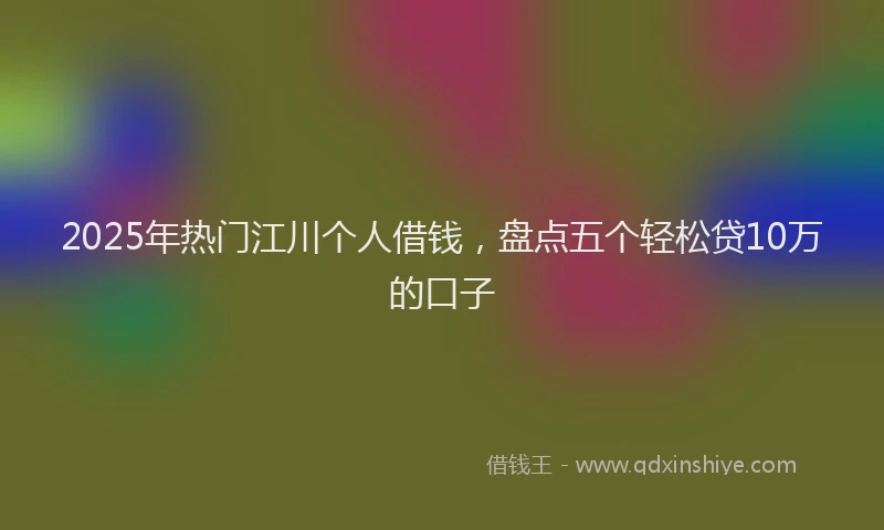 2025年热门江川个人借钱,盘点五个轻松贷10万的口子