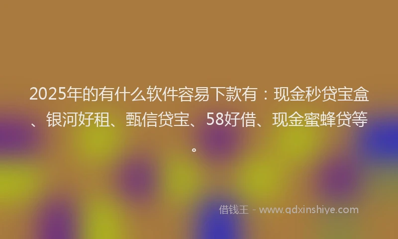 2025年的有什么软件容易下款有：现金秒贷宝盒、银河好租、甄信贷宝、58好借、现金蜜蜂贷等。