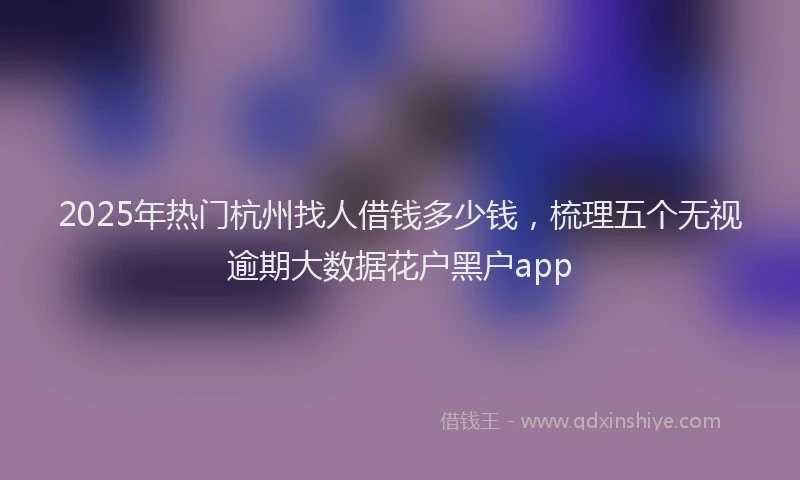 2025年热门杭州找人借钱多少钱，梳理五个无视逾期大数据花户黑户app
