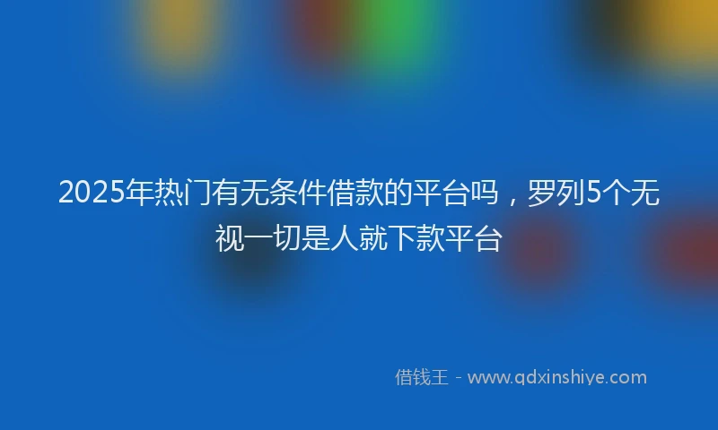 2025年热门有无条件借款的平台吗，罗列5个无视一切是人就下款平台