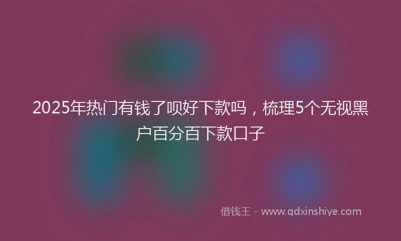 2025年热门有钱了呗好下款吗，梳理5个无视黑户百分百下款口子