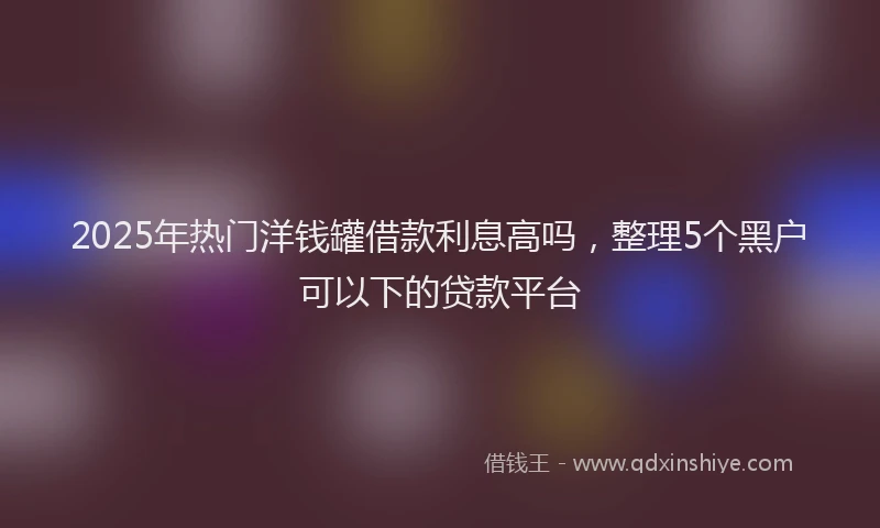 2025年热门洋钱罐借款利息高吗，整理5个黑户可以下的贷款平台