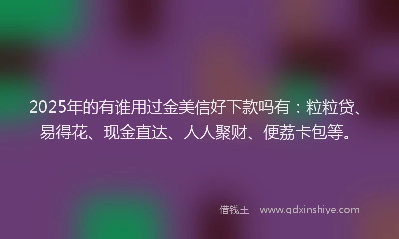 2025年的有谁用过金美信好下款吗有：粒粒贷、易得花、现金直达、人人聚财、便荔卡包等。