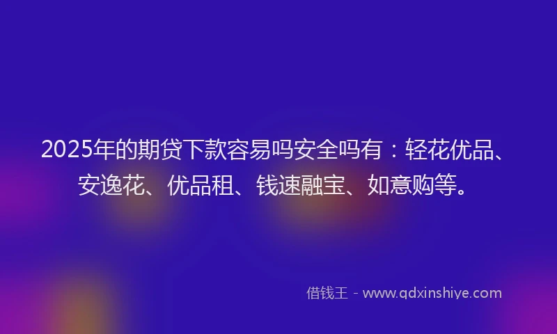 2025年的期贷下款容易吗安全吗有：轻花优品、安逸花、优品租、钱速融宝、如意购等。