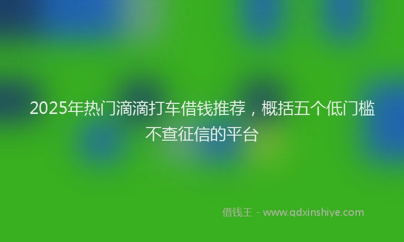 2025年热门滴滴打车借钱推荐，概括五个低门槛不查征信的平台