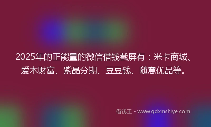 2025年的正能量的微信借钱截屏有：米卡商城、爱木财富、紫晶分期、豆豆钱、随意优品等。